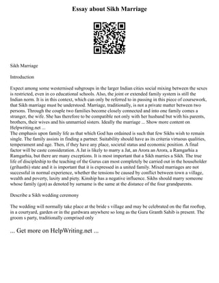 Essay about Sikh Marriage
Sikh Marriage
Introduction
Expect among some westernised subgroups in the larger Indian cities social mixing between the sexes
is restricted, even in co educational schools. Also, the joint or extended family system is still the
Indian norm. It is in this context, which can only be referred to in passing in this piece of coursework,
that Sikh marriage must be understood. Marriage, traditionally, is not a private matter between two
persons. Through the couple two families become closely connected and into one family comes a
stranger, the wife. She has therefore to be compatible not only with her husband but with his parents,
brothers, their wives and his unmarried sisters. Ideally the marriage ... Show more content on
Helpwriting.net ...
The emphasis upon family life as that which God has ordained is such that few Sikhs wish to remain
single. The family assists in finding a partner. Suitability should have as its criteria virtuous qualities,
temperament and age. Then, if they have any place, societal status and economic position. A final
factor will be caste consideration. A Jat is likely to marry a Jat, an Arora an Arora, a Ramgarhia a
Ramgarhia, but there are many exceptions. It is most important that a Sikh marries a Sikh. The true
life of discipleship to the teaching of the Gurus can most completely be carried out in the householder
(grihasthi) state and it is important that it is expressed in a united family. Mixed marriages are not
successful in normal experience, whether the tensions be caused by conflict between town a village,
wealth and poverty, laxity and piety. Kinship has a negative influence. Sikhs should marry someone
whose family (got) as denoted by surname is the same at the distance of the four grandparents.
Describe a Sikh wedding ceremony
The wedding will normally take place at the bride s village and may be celebrated on the flat rooftop,
in a courtyard, garden or in the gurdwara anywhere so long as the Guru Granth Sahib is present. The
groom s party, traditionally comprised only
... Get more on HelpWriting.net ...
 