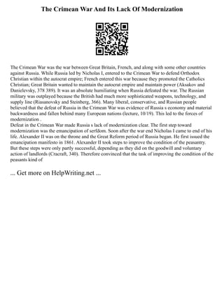 The Crimean War And Its Lack Of Modernization
The Crimean War was the war between Great Britain, French, and along with some other countries
against Russia. While Russia led by Nicholas I, entered to the Crimean War to defend Orthodox
Christian within the autocrat empire; French entered this war because they promoted the Catholics
Christian; Great Britain wanted to maintain the autocrat empire and maintain power (Aksakov and
Danielevsky, 378 389). It was an absolute humiliating when Russia defeated the war. The Russian
military was outplayed because the British had much more sophisticated weapons, technology, and
supply line (Riasanovsky and Steinberg, 366). Many liberal, conservative, and Russian people
believed that the defeat of Russia in the Crimean War was evidence of Russia s economy and material
backwardness and fallen behind many European nations (lecture, 10/19). This led to the forces of
modernization .
Defeat in the Crimean War made Russia s lack of modernization clear. The first step toward
modernization was the emancipation of serfdom. Soon after the war end Nicholas I came to end of his
life. Alexander II was on the throne and the Great Reform period of Russia began. He first issued the
emancipation manifesto in 1861. Alexander II took steps to improve the condition of the peasantry.
But these steps were only partly successful, depending as they did on the goodwill and voluntary
action of landlords (Cracraft, 340). Therefore convinced that the task of improving the condition of the
peasants kind of
... Get more on HelpWriting.net ...
 