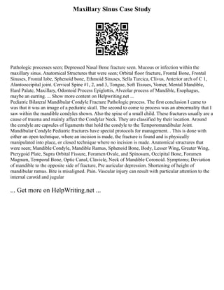 Maxillary Sinus Case Study
Pathologic processes seen; Depressed Nasal Bone fracture seen. Mucous or infection within the
maxillary sinus. Anatomical Structures that were seen; Orbital floor fracture, Frontal Bone, Frontal
Sinuses, Frontal lobe, Sphenoid bone, Ethmoid Sinuses, Sella Turcica, Clivus, Anterior arch of C 1,
Alantooccipital joint. Cervical Spine #1, 2, and 3, Tongue, Soft Tissues, Vomer, Mental Mandible,
Hard Palate, Maxillary, Odontoid Process Epiglottis, Alveolar process of Mandible, Esophagus,
maybe an earring. ... Show more content on Helpwriting.net ...
Pediatric Bilateral Mandibular Condyle Fracture Pathologic process. The first conclusion I came to
was that it was an image of a pediatric skull. The second to come to process was an abnormality that I
saw within the mandible condyles shown. Also the spine of a small child. These fractures usually are a
cause of trauma and mainly affect the Condylar Neck. They are classified by their location. Around
the condyle are capsules of ligaments that hold the condyle to the Temporomandibular Joint.
Mandibular Condyle Pediatric fractures have special protocols for management. . This is done with
either an open technique, where an incision is made, the fracture is found and is physically
manipulated into place, or closed technique where no incision is made. Anatomical structures that
were seen; Mandible Condyle, Mandible Ramus, Sphenoid Bone, Body, Lesser Wing, Greater Wing,
Pterygoid Plate, Supra Orbital Fissure, Foramen Ovale, and Spinosum, Occipital Bone, Foramen
Magnum, Temporal Bone, Optic Canal, Clavicle, Neck of Mandible Coronoid. Symptoms; Deviation
of mandible to the opposite side of fracture, Pre auricular depression. Shortening of height of
mandibular ramus. Bite is misaligned. Pain. Vascular injury can result with particular attention to the
internal carotid and jugular
... Get more on HelpWriting.net ...
 