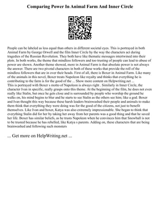 Comparing Power In Animal Farm And Inner Circle
People can be labeled as less equal than others in different societal eyes. This is portrayed in both
Animal Farm by George Orwell and the film Inner Circle by the way the characters act during
tragedies of the Russian Revolution. They both have like thematic messages intertwined into their
plots. In both works, the theme that mindless followers and too trusting of people can lead to abuse of
power are shown. Another theme showed, more in Animal Farm is that absolute power is not always
the answer. There are two pivotal characters in both of these works that provide the roll of the
mindless followers that are in over their heads. First of all, there is Boxer in Animal Farm. Like many
of the animals in this novel, Boxer treats Napoleon like royalty and thinks that everything he is
contributing to the farm is for the good of the ... Show more content on Helpwriting.net ...
This is portrayed with Boxer s motto of Napoleon is always right . Similarly in Inner Circle, the
character Ivan in specific, really grasps onto this theme. At the beginning of the film, he does not even
really like Stalin, but once he gets close and is surrounded by people who worship the ground he
walks on, his mind begins to blur and he starts to see Stalin as the others see him; like a god. Boxer
and Ivan thought this way because these harsh leaders brainwashed their people and animals to make
them think that everything they were doing was for the good of the citizens, not just to benefit
themselves. Like Ivan and boxer, Katya was also extremely impressionable. She began to think that
everything Stalin did for her by taking her away from her parents was a good thing and that he saved
her life. Boxer has similar beliefs, as he trusts Napoleon when he convinces him that Snowball is not
to be trusted because he has rebelled, like Katya s parents. Adding on, these characters that are being
brainwashed and following such monsters
... Get more on HelpWriting.net ...
 