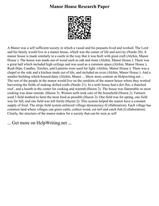 Manor House Research Paper
A Manor was a self sufficient society in which a vassal and his peasants lived and worked. The Lord
and his family would live in a manor house, which was the center of life and activity (Nardo 20). A
manor house is made similarly to a castle in the way that it was built with great craft (Alchin, Manor
House ). The house was made out of wood such as oak and stone (Alchin, Manor House ). There was
a great hall which included high ceilings and was used as a common space.(Alchin, Manor House ).
Rush Dips, Candles, Torches, and Lanterns were used for light. (Alchin, Manor House ). There was a
chapel to the side and a kitchen made out of tile, and included an oven (Alchin, Manor House ). And a
smaller building which housed dairy (Alchin, Manor ... Show more content on Helpwriting.net ...
The rest of the people in the manor would live on the outskirts of the manor house where they worked
harvesting the fields of making skilled crafts (Nardo 21). In a serfs house had a dirt flor, a thatched
roof , and a hearth in the center for cooking and warmth (Hazen 2). The house was flammable so most
cooking was done outside. (Hazen 3). Women serfs took care of the household (Hazen 2). Farmers
used 3 field method to farm the most food as possible (Hazen 2). One field was for spring, one field
was for fall, and one field was left fertile (Hazen 2). This system helped the manor have a constant
supply of food. The strips field system enforced villiage demoncracy (Collaboration). Each village has
common land where villages can graze cattle, collect wood, cut turf and catch fish (Collaboration).
Clearly, the structure of the manor makes for a society that can be seen as self
... Get more on HelpWriting.net ...
 