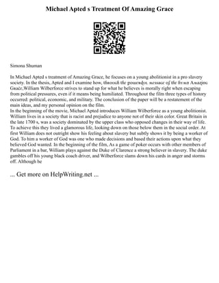 Michael Apted s Treatment Of Amazing Grace
Simona Shuman
In Michael Apted s treatment of Amazing Grace, he focuses on a young abolitionist in a pro slavery
society. In the thesis, Apted and I examine how, tɦʀօʊɢɦ tɦɛ քօաɛʀɖʊʟ ʍɛssaɢɛ օʄ tɦɛ ɦʏʍռ Aʍaʐɨռɢ
Gʀaċɛ,William Wilberforce strives to stand up for what he believes is morally right when escaping
from political pressures, even if it means being humiliated. Throughout the film three types of history
occurred: political, economic, and military. The conclusion of the paper will be a restatement of the
main ideas, and my personal opinion on the film.
In the beginning of the movie, Michael Apted introduces William Wilberforce as a young abolitionist.
William lives in a society that is racist and prejudice to anyone not of their skin color. Great Britain in
the late 1700 s, was a society dominated by the upper class who opposed changes in their way of life.
To achieve this they lived a glamorous life, looking down on those below them in the social order. At
first William does not outright show his feeling about slavery but subtly shows it by being a worker of
God. To him a worker of God was one who made decisions and based their actions upon what they
believed God wanted. In the beginning of the film, As a game of poker occurs with other members of
Parliament in a bar, William plays against the Duke of Clarence a strong believer in slavery. The duke
gambles off his young black coach driver, and Wilberforce slams down his cards in anger and storms
off. Although he
... Get more on HelpWriting.net ...
 