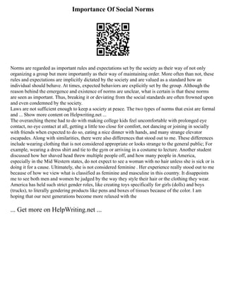 Importance Of Social Norms
Norms are regarded as important rules and expectations set by the society as their way of not only
organizing a group but more importantly as their way of maintaining order. More often than not, these
rules and expectations are implicitly dictated by the society and are valued as a standard how an
individual should behave. At times, expected behaviors are explicitly set by the group. Although the
reason behind the emergence and existence of norms are unclear, what is certain is that these norms
are seen as important. Thus, breaking it or deviating from the social standards are often frowned upon
and even condemned by the society.
Laws are not sufficient enough to keep a society at peace. The two types of norms that exist are formal
and ... Show more content on Helpwriting.net ...
The overarching theme had to do with making college kids feel uncomfortable with prolonged eye
contact, no eye contact at all, getting a little too close for comfort, not dancing or joining in socially
with friends when expected to do so, eating a nice dinner with hands, and many strange elevator
escapades. Along with similarities, there were also differences that stood out to me. These differences
include wearing clothing that is not considered appropriate or looks strange to the general public; For
example, wearing a dress shirt and tie to the gym or arriving in a costume to lecture. Another student
discussed how her shaved head threw multiple people off, and how many people in America,
especially in the Mid Western states, do not expect to see a woman with no hair unless she is sick or is
doing it for a cause. Ultimately, she is not considered feminine . Her experience really stood out to me
because of how we view what is classified as feminine and masculine in this country. It disappoints
me to see both men and women be judged by the way they style their hair or the clothing they wear.
America has held such strict gender roles, like creating toys specifically for girls (dolls) and boys
(trucks), to literally gendering products like pens and boxes of tissues because of the color. I am
hoping that our next generations become more relaxed with the
... Get more on HelpWriting.net ...
 