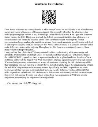 Whiteness Case Studies
From Kate s statement we can see that she is white to the Census, but socially she is not white because
society represents whiteness as of European decent. She personally identifies the advantages that
white people are given and she is not, even though she technically is white. Kate s personal statement
further mimics the 1923 Thind case in which the federal government identifies that whiteness is a
social standard that cannot be achieved unless from European descent. Although the federal
government no longer exclusively identifies whites as European descendants, socially white is defined
as of European descent, and Kate recognizes this. Anne, a black woman, is in constant reminder of her
racial differences to the white majority. Throughout her life, Anne was not deemed aware ... Show
more content on Helpwriting.net ...
I analyzed that four of the six (67%) respondents lived in a predominately white community and
attended a predominately white high school for a duration of their childhood. Furthermore, three of
three (100%) WOC respondents lived in a predominately white neighborhood for a duration of their
childhood and two of the three (67%) WOC respondents attended a predominately white high school.
When analyzing the respondents answers to specific questions regarding the lack of diversity within
their immediate spaces, I was able to identify how a lack of diversity shapes the understanding of race,
for both WOC respondents and white respondents. Specifically, the WOC respondents are made
hyperaware of their race and even singled out for being racially different. The two of three (67%)
white respondents embody this lack of diversity in their actions and mentality of their own whiteness.
However, I will analyze diversity in a school setting from two respondents, a WOC and a white
respondent, to exemplify the importance of integration in
... Get more on HelpWriting.net ...
 