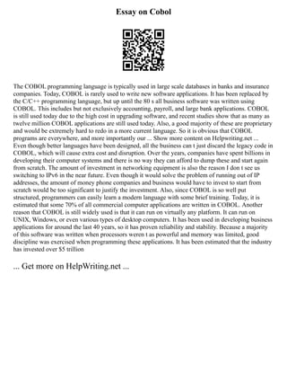 Essay on Cobol
The COBOL programming language is typically used in large scale databases in banks and insurance
companies. Today, COBOL is rarely used to write new software applications. It has been replaced by
the C/C++ programming language, but up until the 80 s all business software was written using
COBOL. This includes but not exclusively accounting, payroll, and large bank applications. COBOL
is still used today due to the high cost in upgrading software, and recent studies show that as many as
twelve million COBOL applications are still used today. Also, a good majority of these are proprietary
and would be extremely hard to redo in a more current language. So it is obvious that COBOL
programs are everywhere, and more importantly our ... Show more content on Helpwriting.net ...
Even though better languages have been designed, all the business can t just discard the legacy code in
COBOL, which will cause extra cost and disruption. Over the years, companies have spent billions in
developing their computer systems and there is no way they can afford to dump these and start again
from scratch. The amount of investment in networking equipment is also the reason I don t see us
switching to IPv6 in the near future. Even though it would solve the problem of running out of IP
addresses, the amount of money phone companies and business would have to invest to start from
scratch would be too significant to justify the investment. Also, since COBOL is so well put
structured, programmers can easily learn a modern language with some brief training. Today, it is
estimated that some 70% of all commercial computer applications are written in COBOL. Another
reason that COBOL is still widely used is that it can run on virtually any platform. It can run on
UNIX, Windows, or even various types of desktop computers. It has been used in developing business
applications for around the last 40 years, so it has proven reliability and stability. Because a majority
of this software was written when processors weren t as powerful and memory was limited, good
discipline was exercised when programming these applications. It has been estimated that the industry
has invested over $5 trillion
... Get more on HelpWriting.net ...
 