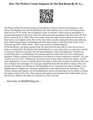 How The Writers Create Suspense In The Red Room By H. G....
The Ways in Which the Writers Create an Atmosphere of Tension, Mystery and Suspense in the
Stories The Monkeys Paw and The Red Room Ans. The Monkeys Paw, a very well written gothic
short story by W. W. Jacobs, has an immense variety of elements, which create an atmosphere of
mystery and suspense in the story, which also links and can be compared to the short story, The Red
Room, written by H. G. Wells. The various steps, which the authors took to bring out the nature of
their stories, were indeed similar. We see this even before actually reading the stories and analyzing
them. Observing the history and background of the short stories we find them both written in the
Victorian Age (1812 1870), which ... Show more content on Helpwriting.net ...
In The Red Room , the theme instead is fear. We learn from the story that it is fear, but we miss it
when we read the title. We find also that the Red Room is a very curious title, as a room can t actually
be red can it? Hence we associate red with fear and danger. Is the room dangerous? Therefore an
overall effect that is overwhelming with curiosity makes the reader read on to solve unanswered
questions. Which, escalates a lot of questions in our head as to where could such a room be? , Or, why
would it be so if it was? . Alliteration is present to stress on the redness of the room. Hence, we feel
more subjected to it, as in, we actually picture the redness of the room. It makes us think how the color
red is linked to fear and danger. So we do get a slight hint from this title about its theme of fear and
mystery. We find the very first line in, The Red Room to be, I can assure you, that it will take a very
tangible ghost to frighten me. Curiosity is peaked here as the reader notices the word ghost . Fear,
mystery, anxiety and suspense are all interlinked here and are all called upon, by the author to awaken
the readers interest in the story. Thus mystery and suspense are mounted in the readers mind, only in
this first line. Without, the night was cold and wet, This is the first
... Get more on HelpWriting.net ...
 