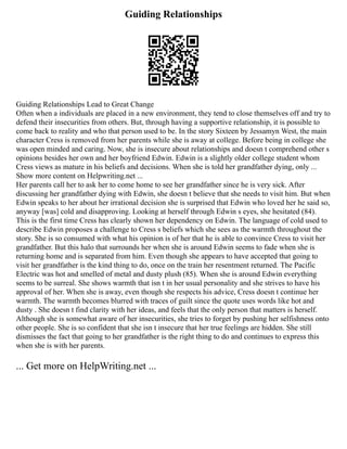 Guiding Relationships
Guiding Relationships Lead to Great Change
Often when a individuals are placed in a new environment, they tend to close themselves off and try to
defend their insecurities from others. But, through having a supportive relationship, it is possible to
come back to reality and who that person used to be. In the story Sixteen by Jessamyn West, the main
character Cress is removed from her parents while she is away at college. Before being in college she
was open minded and caring. Now, she is insecure about relationships and doesn t comprehend other s
opinions besides her own and her boyfriend Edwin. Edwin is a slightly older college student whom
Cress views as mature in his beliefs and decisions. When she is told her grandfather dying, only ...
Show more content on Helpwriting.net ...
Her parents call her to ask her to come home to see her grandfather since he is very sick. After
discussing her grandfather dying with Edwin, she doesn t believe that she needs to visit him. But when
Edwin speaks to her about her irrational decision she is surprised that Edwin who loved her he said so,
anyway [was] cold and disapproving. Looking at herself through Edwin s eyes, she hesitated (84).
This is the first time Cress has clearly shown her dependency on Edwin. The language of cold used to
describe Edwin proposes a challenge to Cress s beliefs which she sees as the warmth throughout the
story. She is so consumed with what his opinion is of her that he is able to convince Cress to visit her
grandfather. But this halo that surrounds her when she is around Edwin seems to fade when she is
returning home and is separated from him. Even though she appears to have accepted that going to
visit her grandfather is the kind thing to do, once on the train her resentment returned. The Pacific
Electric was hot and smelled of metal and dusty plush (85). When she is around Edwin everything
seems to be surreal. She shows warmth that isn t in her usual personality and she strives to have his
approval of her. When she is away, even though she respects his advice, Cress doesn t continue her
warmth. The warmth becomes blurred with traces of guilt since the quote uses words like hot and
dusty . She doesn t find clarity with her ideas, and feels that the only person that matters is herself.
Although she is somewhat aware of her insecurities, she tries to forget by pushing her selfishness onto
other people. She is so confident that she isn t insecure that her true feelings are hidden. She still
dismisses the fact that going to her grandfather is the right thing to do and continues to express this
when she is with her parents.
... Get more on HelpWriting.net ...
 