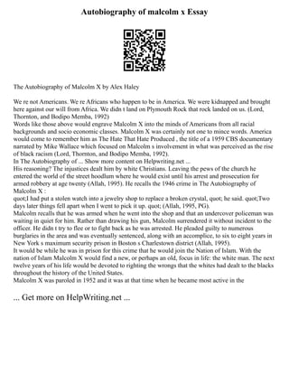 Autobiography of malcolm x Essay
The Autobiography of Malcolm X by Alex Haley
We re not Americans. We re Africans who happen to be in America. We were kidnapped and brought
here against our will from Africa. We didn t land on Plymouth Rock that rock landed on us. (Lord,
Thornton, and Bodipo Memba, 1992)
Words like those above would engrave Malcolm X into the minds of Americans from all racial
backgrounds and socio economic classes. Malcolm X was certainly not one to mince words. America
would come to remember him as The Hate That Hate Produced , the title of a 1959 CBS documentary
narrated by Mike Wallace which focused on Malcolm s involvement in what was perceived as the rise
of black racism (Lord, Thornton, and Bodipo Memba, 1992).
In The Autobiography of ... Show more content on Helpwriting.net ...
His reasoning? The injustices dealt him by white Christians. Leaving the pews of the church he
entered the world of the street hoodlum where he would exist until his arrest and prosecution for
armed robbery at age twenty (Allah, 1995). He recalls the 1946 crime in The Autobiography of
Malcolm X :
quot;I had put a stolen watch into a jewelry shop to replace a broken crystal, quot; he said. quot;Two
days later things fell apart when I went to pick it up. quot; (Allah, 1995, PG).
Malcolm recalls that he was armed when he went into the shop and that an undercover policeman was
waiting in quiet for him. Rather than drawing his gun, Malcolm surrendered it without incident to the
officer. He didn t try to flee or to fight back as he was arrested. He pleaded guilty to numerous
burglaries in the area and was eventually sentenced, along with an accomplice, to six to eight years in
New York s maximum security prison in Boston s Charlestown district (Allah, 1995).
It would be while he was in prison for this crime that he would join the Nation of Islam. With the
nation of Islam Malcolm X would find a new, or perhaps an old, focus in life: the white man. The next
twelve years of his life would be devoted to righting the wrongs that the whites had dealt to the blacks
throughout the history of the United States.
Malcolm X was paroled in 1952 and it was at that time when he became most active in the
... Get more on HelpWriting.net ...
 