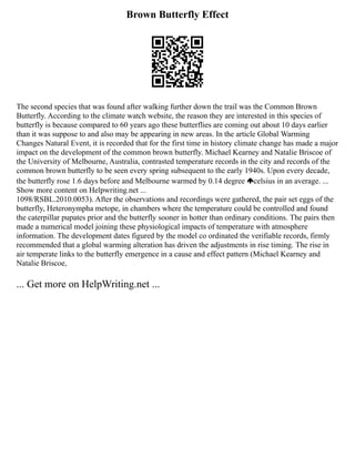 Brown Butterfly Effect
The second species that was found after walking further down the trail was the Common Brown
Butterfly. According to the climate watch website, the reason they are interested in this species of
butterfly is because compared to 60 years ago these butterflies are coming out about 10 days earlier
than it was suppose to and also may be appearing in new areas. In the article Global Warming
Changes Natural Event, it is recorded that for the first time in history climate change has made a major
impact on the development of the common brown butterfly. Michael Kearney and Natalie Briscoe of
the University of Melbourne, Australia, contrasted temperature records in the city and records of the
common brown butterfly to be seen every spring subsequent to the early 1940s. Upon every decade,
the butterfly rose 1.6 days before and Melbourne warmed by 0.14 degree celsius in an average. ...
Show more content on Helpwriting.net ...
1098/RSBL.2010.0053). After the observations and recordings were gathered, the pair set eggs of the
butterfly, Heteronympha metope, in chambers where the temperature could be controlled and found
the caterpillar pupates prior and the butterfly sooner in hotter than ordinary conditions. The pairs then
made a numerical model joining these physiological impacts of temperature with atmosphere
information. The development dates figured by the model co ordinated the verifiable records, firmly
recommended that a global warming alteration has driven the adjustments in rise timing. The rise in
air temperate links to the butterfly emergence in a cause and effect pattern (Michael Kearney and
Natalie Briscoe,
... Get more on HelpWriting.net ...
 