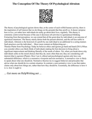 The Conception Of The Theory Of Psychological Altruism
The theory of psychological egoism shows that, at the center of each willful human activity, there is
the inspiration of self interest that we do things on the grounds that they profit us. It doesn t propose
how to live, yet rather how individuals do really go about their lives, regularly. This theory is
extremely controversial because of the ease it decreases all activities to egomaniacal thinking.
Extracting from that perception, we can extend that all the great done by individuals is an outcome of
egotistical intentions. The theory utterly denies both the present altruism, and the self less noble in
individuals. Altruism is the bestowal of a profit by one individual to an additional in a caring manner.
Such practices cost the individual ... Show more content on Helpwriting.net ...
Thomas Plante from Psychology Today he believes ethics and egoism go hand and hand (2011).When
you consider ethics you likely think of individuals making the best decision to bring about a
significant improvement and thinking liberally of the needs of others. Yet, when you break down why
individuals settle on the moral choices that they do, more often than not, they are considering self
interest (that is egoism) (Plante). How I see it, ethical and psychological egoism only have one
substantial difference; which is a normative viewpoint and non normative. A normative view is likely
to speak about what one should do. Normative theories try to suggest behavior and principles that
advise what one should do in a certain situation. In contrast, a non normative view is one that makes
claims only about how things are, rather than how they should be. Essentially, the difference is how it
is vs. how it ought to
... Get more on HelpWriting.net ...
 