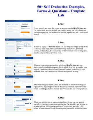 50+ Self Evaluation Examples,
Forms & Questions - Template
Lab
1. Step
To get started, you must first create an account on site HelpWriting.net.
The registration process is quick and simple, taking just a few moments.
During this process, you will need to provide a password and a valid email
address.
2. Step
In order to create a "Write My Paper For Me" request, simply complete the
10-minute order form. Provide the necessary instructions, preferred
sources, and deadline. If you want the writer to imitate your writing style,
attach a sample of your previous work.
3. Step
When seeking assignment writing help from HelpWriting.net, our
platform utilizes a bidding system. Review bids from our writers for your
request, choose one of them based on qualifications, order history, and
feedback, then place a deposit to start the assignment writing.
4. Step
After receiving your paper, take a few moments to ensure it meets your
expectations. If you're pleased with the result, authorize payment for the
writer. Don't forget that we provide free revisions for our writing services.
5. Step
When you opt to write an assignment online with us, you can request
multiple revisions to ensure your satisfaction. We stand by our promise to
provide original, high-quality content - if plagiarized, we offer a full
refund. Choose us confidently, knowing that your needs will be fully met.
50+ Self Evaluation Examples, Forms & Questions - Template Lab 50+ Self Evaluation Examples, Forms &
Questions - Template Lab
 