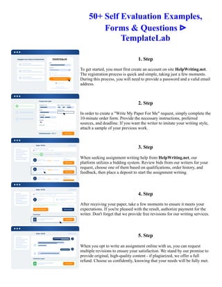 50+ Self Evaluation Examples,
Forms & Questions ᐅ
TemplateLab
1. Step
To get started, you must first create an account on site HelpWriting.net.
The registration process is quick and simple, taking just a few moments.
During this process, you will need to provide a password and a valid email
address.
2. Step
In order to create a "Write My Paper For Me" request, simply complete the
10-minute order form. Provide the necessary instructions, preferred
sources, and deadline. If you want the writer to imitate your writing style,
attach a sample of your previous work.
3. Step
When seeking assignment writing help from HelpWriting.net, our
platform utilizes a bidding system. Review bids from our writers for your
request, choose one of them based on qualifications, order history, and
feedback, then place a deposit to start the assignment writing.
4. Step
After receiving your paper, take a few moments to ensure it meets your
expectations. If you're pleased with the result, authorize payment for the
writer. Don't forget that we provide free revisions for our writing services.
5. Step
When you opt to write an assignment online with us, you can request
multiple revisions to ensure your satisfaction. We stand by our promise to
provide original, high-quality content - if plagiarized, we offer a full
refund. Choose us confidently, knowing that your needs will be fully met.
50+ Self Evaluation Examples, Forms & Questions ᐅ TemplateLab 50+ Self Evaluation Examples, Forms &
Questions ᐅ TemplateLab
 
