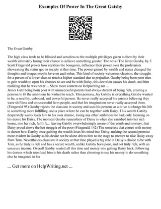 Examples Of Power In The Great Gatsby
The Great Gatsby
The high class tends to be blinded and senseless to the multiple privileges given to them by their
wealth ultimately losing their chance to achieve something greater. The novel The Great Gatsby, by F.
Scott Fitzgerald proves how reckless the bourgeois, influence their power over the proletariats
showcasing the status quo in society at that time. The power gained by wealth and status changed the
thoughts and images people have on each other. This kind of society welcomes classism, the struggle
for a person of a lower class to reach a higher standard due to prejudice. Gatsby being born poor tries
to gain wealth to open his chances to see and be with Daisy, this devotion causes his death, and him
realizing that he was never ... Show more content on Helpwriting.net ...
James Gatz being born poor with unsuccessful parents had always dreamt of being rich, creating a
persona to fit the ambitions he wished to reach. This persona, Jay Gatsby is everything Gatsby wanted
to be, a wealthy, unbound, and powerful person. He never really accepted his parents believing they
were shiftless and unsuccessful farm people, and that his imagination never really accepted them.
(Fitzgerald 95) Gatsby rejects the classism in society and uses his persona as a drive to change his life
to something more fulfilling, and a place where he can be together with Daisy. This wealth Gatsby
desperately wants leads him to his own demise, losing any other ambitions he had, only focusing on
his desire for Daisy. The moment Gatsby remembers of Daisy is when she vanished into her rich
house, into her rich, full life... leaving Gatsby overwhelmingly aware of the youth and mystery, that
Daisy proud above the hot struggle of the poor (Fitzgerald 142) The senseless that comes with money
is shown how Gatsby once gaining the wealth loses his mind into Daisy, making the second premise
more evident in Gatsby as his desire not be alone drives him to the stage to attempt to take Daisy away
from Tom. Nevertheless classism in society at that time played a big role in Daisy s choice to be with
Tom, as he truly is rich and has a secure wealth, unlike Gatsby born poor, and not truly rich, with an
unsecure income. Overall Gatsby wasted all this time and money into getting Daisy back, following
his desires which soon lead him to his death rather than choosing to use his money to do something
else he imagined in his
... Get more on HelpWriting.net ...
 
