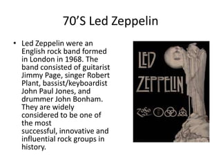 70’S Led Zeppelin
• Led Zeppelin were an
  English rock band formed
  in London in 1968. The
  band consisted of guitarist
  Jimmy Page, singer Robert
  Plant, bassist/keyboardist
  John Paul Jones, and
  drummer John Bonham.
  They are widely
  considered to be one of
  the most
  successful, innovative and
  influential rock groups in
  history.
 