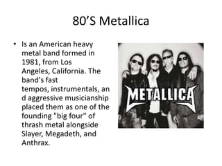 80’S Metallica
• Is an American heavy
  metal band formed in
  1981, from Los
  Angeles, California. The
  band's fast
  tempos, instrumentals, an
  d aggressive musicianship
  placed them as one of the
  founding "big four" of
  thrash metal alongside
  Slayer, Megadeth, and
  Anthrax.
 