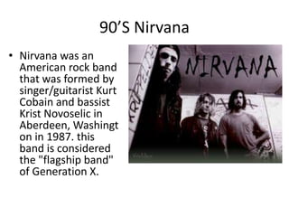 90’S Nirvana
• Nirvana was an
  American rock band
  that was formed by
  singer/guitarist Kurt
  Cobain and bassist
  Krist Novoselic in
  Aberdeen, Washingt
  on in 1987. this
  band is considered
  the "flagship band"
  of Generation X.
 