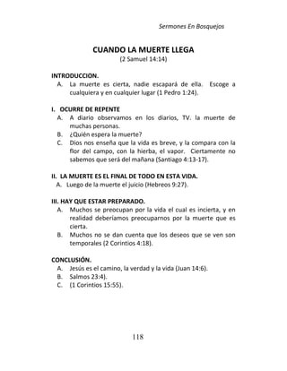 Sermones En Bosquejos
118
CUANDO LA MUERTE LLEGA
(2 Samuel 14:14)
INTRODUCCION.
A. La muerte es cierta, nadie escapará de ella. Escoge a
cualquiera y en cualquier lugar (1 Pedro 1:24).
I. OCURRE DE REPENTE
A. A diario observamos en los diarios, TV. la muerte de
muchas personas.
B. ¿Quién espera la muerte?
C. Dios nos enseña que la vida es breve, y la compara con la
flor del campo, con la hierba, el vapor. Ciertamente no
sabemos que será del mañana (Santiago 4:13-17).
II. LA MUERTE ES EL FINAL DE TODO EN ESTA VIDA.
A. Luego de la muerte el juicio (Hebreos 9:27).
III. HAY QUE ESTAR PREPARADO.
A. Muchos se preocupan por la vida el cual es incierta, y en
realidad deberíamos preocuparnos por la muerte que es
cierta.
B. Muchos no se dan cuenta que los deseos que se ven son
temporales (2 Corintios 4:18).
CONCLUSIÓN.
A. Jesús es el camino, la verdad y la vida (Juan 14:6).
B. Salmos 23:4).
C. (1 Corintios 15:55).
 