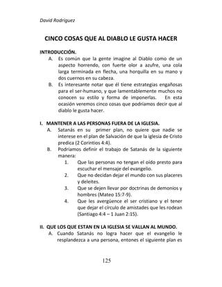 David Rodriguez
125
CINCO COSAS QUE AL DIABLO LE GUSTA HACER
INTRODUCCIÓN.
A. Es común que la gente imagine al Diablo como de un
aspecto horrendo, con fuerte olor a azufre, una cola
larga terminada en flecha, una horquilla en su mano y
dos cuernos en su cabeza.
B. Es interesante notar que él tiene estrategias engañosas
para el ser-humano, y que lamentablemente muchos no
conocen su estilo y forma de imponerlas. En esta
ocasión veremos cinco cosas que podríamos decir que al
diablo le gusta hacer.
I. MANTENER A LAS PERSONAS FUERA DE LA IGLESIA.
A. Satanás en su primer plan, no quiere que nadie se
interese en el plan de Salvación de que la iglesia de Cristo
predica (2 Corintios 4:4).
B. Podríamos definir el trabajo de Satanás de la siguiente
manera:
1. Que las personas no tengan el oído presto para
escuchar el mensaje del evangelio.
2. Que no decidan dejar el mundo con sus placeres
y deleites.
3. Que se dejen llevar por doctrinas de demonios y
hombres (Mateo 15:7-9).
4. Que les avergüence el ser cristiano y el tener
que dejar el círculo de amistades que les rodean
(Santiago 4:4 – 1 Juan 2:15).
II. QUE LOS QUE ESTAN EN LA IGLESIA SE VALLAN AL MUNDO.
A. Cuando Satanás no logra hacer que el evangelio le
resplandezca a una persona, entones el siguiente plan es
 