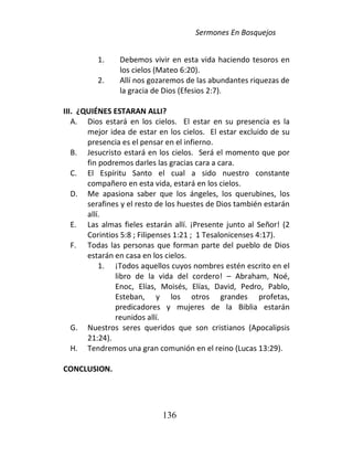 Sermones En Bosquejos
136
1. Debemos vivir en esta vida haciendo tesoros en
los cielos (Mateo 6:20).
2. Allí nos gozaremos de las abundantes riquezas de
la gracia de Dios (Efesios 2:7).
III. ¿QUIÉNES ESTARAN ALLI?
A. Dios estará en los cielos. El estar en su presencia es la
mejor idea de estar en los cielos. El estar excluido de su
presencia es el pensar en el infierno.
B. Jesucristo estará en los cielos. Será el momento que por
fin podremos darles las gracias cara a cara.
C. El Espíritu Santo el cual a sido nuestro constante
compañero en esta vida, estará en los cielos.
D. Me apasiona saber que los ángeles, los querubines, los
serafines y el resto de los huestes de Dios también estarán
allí.
E. Las almas fieles estarán allí. ¡Presente junto al Señor! (2
Corintios 5:8 ; Filipenses 1:21 ; 1 Tesalonicenses 4:17).
F. Todas las personas que forman parte del pueblo de Dios
estarán en casa en los cielos.
1. ¡Todos aquellos cuyos nombres estén escrito en el
libro de la vida del cordero! – Abraham, Noé,
Enoc, Elías, Moisés, Elías, David, Pedro, Pablo,
Esteban, y los otros grandes profetas,
predicadores y mujeres de la Biblia estarán
reunidos allí.
G. Nuestros seres queridos que son cristianos (Apocalipsis
21:24).
H. Tendremos una gran comunión en el reino (Lucas 13:29).
CONCLUSION.
 