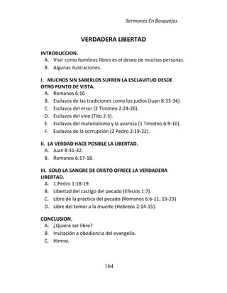 Sermones En Bosquejos
164
VERDADERA LIBERTAD
INTRODUCCION.
A. Vivir como hombres libres es el deseo de muchas personas.
B. Algunas ilustraciones.
I. MUCHOS SIN SABERLOS SUFREN LA ESCLAVITUD DESDE
OTRO PUNTO DE VISTA.
A. Romanos 6:16
B. Esclavos de las tradiciones como los judíos (Juan 8:33-34).
C. Esclavos del error (2 Timoteo 2:24-26).
D. Esclavos del vino (Tito 2:3).
E. Esclavos del materialismo y la avaricia (1 Timoteo 6:9-10).
F. Esclavos de la corrupción (2 Pedro 2:19-22).
II. LA VERDAD HACE POSIBLE LA LIBERTAD.
A. Juan 8:31-32.
B. Romanos 6:17-18.
III. SOLO LA SANGRE DE CRISTO OFRECE LA VERDADERA
LIBERTAD.
A. 1 Pedro 1:18-19.
B. Libertad del castigo del pecado (Efesios 1:7).
C. Libre de la práctica del pecado (Romanos 6:6-11, 19-23)
D. Libre del temor a la muerte (Hebreos 2:14-15).
CONCLUSION.
A. ¿Quiere ser libre?
B. Invitación a obediencia del evangelio.
C. Himno.
 