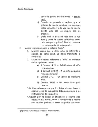 David Rodriguez
77
cerrar la puerta de ese modo” – Eso es
decir.
b) Cuando se procede a explicar que al
golpear la puerta produce en nuestros
oídos irritación y a la vez que la puerta
pierde vida por los golpes, eso es
enseñar.
c) ¿Pero qué tal si usted hace que su hijo
abra y cierre la puerta veinticinco veces
cada vez que la golpea? Siendo constante
con esto usted está instruyendo.
E. Ahora veamos un poco la palabra “niño”.
1. Muchos creen que al decir niño es referente a
alguien de corta edad. La Biblia manifiesta lo
contrario:
2. La palabra hebrea referente a “niño” es utilizado
en los siguientes textos.
a) 1 Samuel 4:21 – Refiriéndose al niño
recién nacido.
b) 1 Samuel 1:24-27 – A un niño pequeño,
recién destetado4
.
c) Génesis 37:2 - Un joven de diecisiete
años.
d) Génesis 34:19 – Un joven listo para
casarse.
3.La idea referente es que los hijos al estar bajo el
mismo techo de sus padres deberán acatarse a las
instrucciones de sus padres.
4.Alguien por no cuidar al prisionero le ocurrió algo
desastroso (1 Reyes 20:40) – Hoy sucede lo mismo
con muchos padres; al estar ocupados con otros
4
Significando a un niño que ha dejado de amamantar.
 