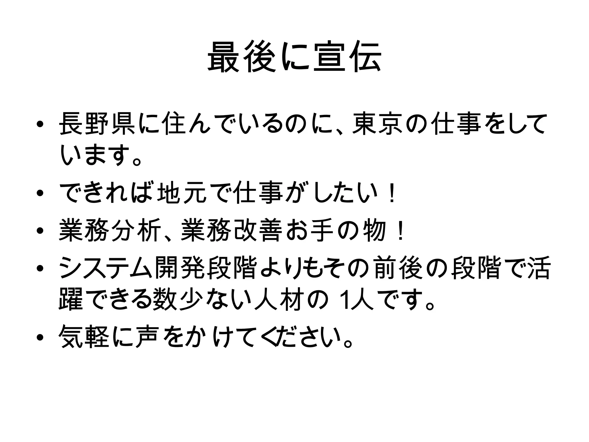 最後に宣伝
• 長野県に住んでいるのに、東京の仕事をて
  長野県に住んでいるのに、 東京の仕事をし
  しています。
  います。
• できれば地元で仕事がしたい！
  できれば地元で仕事がし たい！
• 業務分析、業務改善お手の物！
  業務分析、業務改善お手の物！
  システム開発段階よりもその前後の段階で活
• システム開発段階よりもその前後の段階
  躍できる数少ない人材の１ 人です。
  で活躍できる数少ない人材の１人です。
  気軽に声をかけてく い。
           ださ
• 気軽に声をかけてください。
 