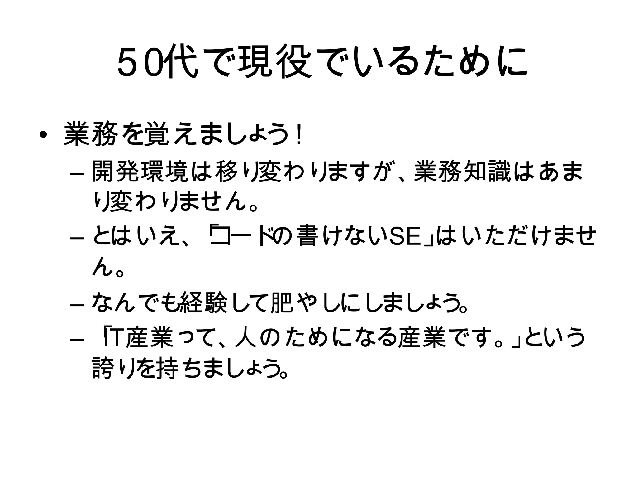 ５０代で現役でいるために
  ５ 代で現役でいるために
   ０
• 業務を覚えましょう！
  業務を覚えまし う
         ょ ！
 – 開発環境は移り変わりますが、業務知識はあ
   開発環境は移り   変わりますが、業務知識はあま
   まり変わりません。
   り 変わり ません。
 – とはいえ、「コードの書けないはいただけませ
   と はいえ、 コード
          「   の書けないSE」SE 」はいた
   だけません。
   ん。
 – なんでも経験して肥やしにしましょう。
   なんでも経験し   て肥やし まし う
                 にし ょ 。
            人のためになる産業です。 と
 – 「 IT 産業って、人のためになる産業です。」
    IT産業って、               」 いう
   誇り を持ちまし う
            ょ 。
   という誇りを持ちましょう。
 