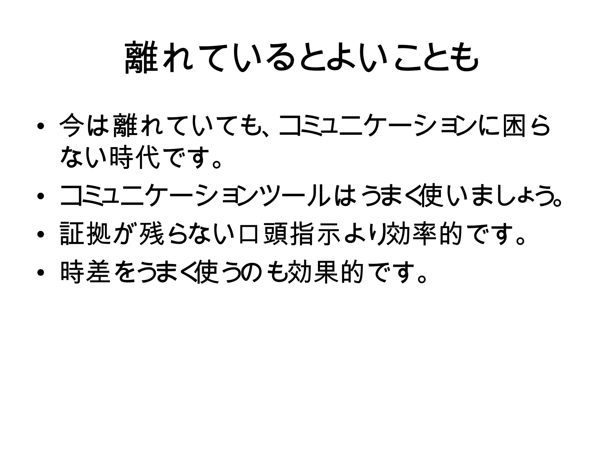 離れているとよいことも
   離れているとよいこ も
            と
• 今は離れていても、コミュニケーション
  今は離れていても、 ミ
            コ ュニケーションに困ら
  に困らない時代です。
  ない時代です。
• コミュニケーションツールはうまく使い 。
  コ ュニケーショ
   ミ      ンツールはう 使いまし う
                 まく   ょ
• ましょう。
  証拠が残らない口頭指示より  効率的です。
• 証拠が残らない口頭指示より効率的です
• 時差をう 使う
      まく のも効果的です。
  。
• 時差をうまく使うのも効果的です。
 