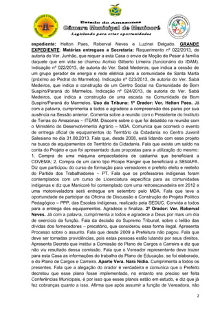 expediente: Helton Paes, Roberval Neves e Luzinei Delgado. GRANDE
EXPEDIENTE: Matérias entregues a Secretaria: Requerimento nº 022/2013, de
autoria do Ver. Junhão, que requer a esta Casa o envio de Moção de Pesar à família
daquele que em vida se chamou Acrísio Gilberto Limeira (funcionário do IDAM).
Indicação nº 022/2013, de autoria do Ver. Sabá Medeiros, que indica a cessão de
um grupo gerador de energia e rede elétrica para a comunidade de Santa Marta
(próximo ao Pedral do Marmelos). Indicação nº 023/2013, de autoria do Ver. Sabá
Medeiros, que indica a construção de um Centro Social na Comunidade de Bom
Suspiro/Paraná do Marmelos. Indicação nº 024/2013, de autoria do Ver. Sabá
Medeiros, que indica a construção de uma escada na Comunidade de Bom
Suspiro/Paraná do Marmelos. Uso da Tribuna: 1º Orador: Ver. Helton Paes. Já
com a palavra, cumprimenta a todos e agradece a compreensão dos pares por sua
ausência na Sessão anterior. Comenta sobre a reunião com o Presidente do Instituto
de Terras do Amazonas – ITEAM. Discorre sobre o que foi debatido na reunião com
o Ministério do Desenvolvimento Agrário – MDA. Comunica que ocorrerá o evento
de entrega oficial de equipamentos do Território da Cidadania no Centro Juvenil
Salesiano no dia 31.08.2013. Fala que, desde 2008, está lidando com esse projeto
na busca de equipamentos do Território da Cidadania. Fala que existe um saldo na
conta do Projeto e que foi apresentado duas propostas para a utilização do mesmo:
1. Compra de uma máquina empacotadeira de castanha que beneficiará a
COVEMA; 2. Compra de um carro tipo Picape Ranger que beneficiará a SEMAPA.
Diz que participou do curso de formação para vereadores e prefeito eleito e reeleito
do Partido dos Trabalhadores – PT. Fala que os professores indígenas foram
contemplados com um curso de Licenciatura específica para as comunidades
indígenas e diz que Manicoré foi contemplado com uma retroescavadeira em 2012 e
uma motoniveladora será entregue em setembro pelo MDA. Fala que teve a
oportunidade de participar da Oficina de Discussão e Construção do Projeto Político
Pedagógico – PPP, das Escolas Indígenas, realizado pela SEDUC. Convida a todos
para a entrega dos equipamentos. Agradece e finaliza. 2º Orador: Ver. Roberval
Neves. Já com a palavra, cumprimenta a todos e agradece a Deus por mais um dia
de exercício da função. Fala da decisão do Supremo Tribunal, sobre o leilão das
dívidas dos fornecedores – precatório, que considerou essa forma ilegal. Apresenta
Processo sobre o assunto. Fala que desde 2009 a Prefeitura não pagou. Fala que
deve ser tomadas providências, pois estas pessoas estão lutando por seus direitos.
Apresenta Decreto que institui a Comissão do Plano de Cargos e Carreira e diz que
não viu resultado dessa comissão. Fala que o Vereador representante deve trazer
para esta Casa as informações do trabalho do Plano de Educação, se foi elaborado,
e do Plano de Cargos e Carreira. Aparte Vera. Nara Nídia. Cumprimenta a todos os
presentes. Fala que a alegação do orador é verdadeira e comunica que o Prefeito
decretou que esse plano fosse implementado, no entanto era preciso ser feita
Conferências Municipais, é por isso que esses planos estão em estudo, e diz que já
fez cobranças quanto a isso. Afirma que após assumir a função de Vereadora, não
2

 