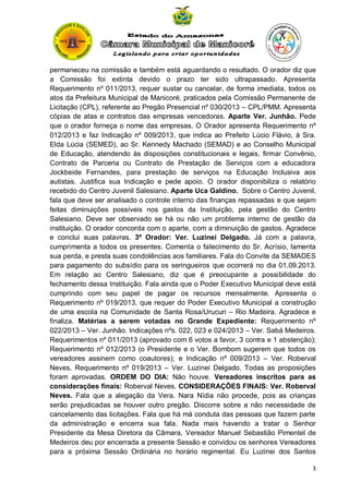 permaneceu na comissão e também está aguardando o resultado. O orador diz que
a Comissão foi extinta devido o prazo ter sido ultrapassado. Apresenta
Requerimento nº 011/2013, requer sustar ou cancelar, de forma imediata, todos os
atos da Prefeitura Municipal de Manicoré, praticados pela Comissão Permanente de
Licitação (CPL), referente ao Pregão Presencial nº 030/2013 – CPL/PMM. Apresenta
cópias de atas e contratos das empresas vencedoras. Aparte Ver. Junhão. Pede
que o orador forneça o nome das empresas. O Orador apresenta Requerimento nº
012/2013 e faz Indicação nº 009/2013, que indica ao Prefeito Lúcio Flávio, à Sra.
Elda Lúcia (SEMED), ao Sr. Kennedy Machado (SEMAD) e ao Conselho Municipal
de Educação, atendendo às disposições constitucionais e legais, firmar Convênio,
Contrato de Parceria ou Contrato de Prestação de Serviços com a educadora
Jockbeide Fernandes, para prestação de serviços na Educação Inclusiva aos
autistas. Justifica sua Indicação e pede apoio. O orador disponibiliza o relatório
recebido do Centro Juvenil Salesiano. Aparte Uca Galdino. Sobre o Centro Juvenil,
fala que deve ser analisado o controle interno das finanças repassadas e que sejam
feitas diminuições possíveis nos gastos da Instituição, pela gestão do Centro
Salesiano. Deve ser observado se há ou não um problema interno de gestão da
instituição. O orador concorda com o aparte, com a diminuição de gastos. Agradece
e conclui suas palavras. 3º Orador: Ver. Luzinei Delgado. Já com a palavra,
cumprimenta a todos os presentes. Comenta o falecimento do Sr. Acrísio, lamenta
sua perda, e presta suas condolências aos familiares. Fala do Convite da SEMADES
para pagamento do subsídio para os seringueiros que ocorrerá no dia 01.09.2013.
Em relação ao Centro Salesiano, diz que é preocupante a possibilidade do
fechamento dessa Instituição. Fala ainda que o Poder Executivo Municipal deve está
cumprindo com seu papel de pagar os recursos mensalmente. Apresenta o
Requerimento nº 019/2013, que requer do Poder Executivo Municipal a construção
de uma escola na Comunidade de Santa Rosa/Urucuri – Rio Madeira. Agradece e
finaliza. Matérias a serem votadas no Grande Expediente: Requerimento nº
022/2013 – Ver. Junhão. Indicações nºs. 022, 023 e 024/2013 – Ver. Sabá Medeiros.
Requerimentos nº 011/2013 (aprovado com 6 votos a favor, 3 contra e 1 abstenção);
Requerimento nº 012/2013 (o Presidente e o Ver. Bombom sugerem que todos os
vereadores assinem como coautores); e Indicação nº 009/2013 – Ver. Roberval
Neves. Requerimento nº 019/2013 – Ver. Luzinei Delgado. Todas as proposições
foram aprovadas. ORDEM DO DIA: Não houve. Vereadores inscritos para as
considerações finais: Roberval Neves. CONSIDERAÇÕES FINAIS: Ver. Roberval
Neves. Fala que a alegação da Vera. Nara Nídia não procede, pois as crianças
serão prejudicadas se houver outro pregão. Discorre sobre a não necessidade de
cancelamento das licitações. Fala que há má conduta das pessoas que fazem parte
da administração e encerra sua fala. Nada mais havendo a tratar o Senhor
Presidente da Mesa Diretora da Câmara, Vereador Manuel Sebastião Pimentel de
Medeiros deu por encerrada a presente Sessão e convidou os senhores Vereadores
para a próxima Sessão Ordinária no horário regimental. Eu Luzinei dos Santos
3

 