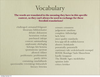 Vocabulary
                      The words are translated to the meaning they have in this speciﬁc
                         context, so they can’t always be used in exchange for these
                                            Swedish translations!

                       challenged: utmanad/ifrågasatt       censure: censurera
                             librarians: bibliotekarier     judgement: omdöme
                                    debate: diskussion      complete: fullständigt
                                    hesitation: tvekan      lack: brist
                                    purchased: inköpt       meet quality standards:
                                context: sammanhang         leva upp till de ställda kraven
                                unpleasant: obehaglig       abusive: kränkande
                                  belongs: hör hemma        potentially: potentiellt
                                spontaneous: spontan        cautionary tale: avskräckande exempel
                                       allowed: tillåtet    BDSM: Bondage/ Sado-Masochism
                           problematic: problematisk        hardly: knappast
                                           partly: delvis   The Middle Ages: medeltiden
                             containing: innehållande       opinion: åsikt
                 questionable: tvivelaktig/ diskutabelt     critics: kritiker
                                      literary: litterära


onsdag 9 januari 13
 