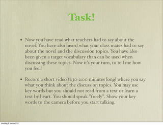 Task!

                      • Now you have read what teachers had to say about the
                        novel. You have also heard what your class mates had to say
                        about the novel and the discussion topics. You have also
                        been given a target vocabulary than can be used when
                        discussing these topics. Now it’s your turn, to tell me how
                        you feel!

                      • Record a short video (1:30-2:00 minutes long) where you say
                        what you think about the discussion topics. You may use
                        key words but you should not read from a text or learn a
                        text by heart. You should speak ”freely”. Show your key
                        words to the camera before you start talking.



onsdag 9 januari 13
 