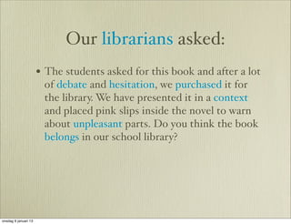 Our librarians asked:
                      • The students asked for this book and after a lot
                       of debate and hesitation, we purchased it for
                       the library. We have presented it in a context
                       and placed pink slips inside the novel to warn
                       about unpleasant parts. Do you think the book
                       belongs in our school library?




onsdag 9 januari 13
 