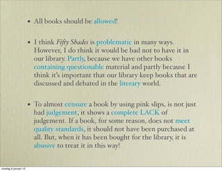 • All books should be allowed!

                      • I think Fi!y Shades is problematic in many ways.
                        However, I do think it would be bad not to have it in
                        our library. Partly, because we have other books
                        containing questionable material and partly because I
                        think it’s important that our library keep books that are
                        discussed and debated in the literary world.


                      • To almost censure a book by using pink slips, is not just
                        bad judgement, it shows a complete LACK of
                        judgement. If a book, for some reason, does not meet
                        quality standards, it should not have been purchased at
                        all. But, when it has been bought for the library, it is
                        abusive to treat it in this way!


onsdag 9 januari 13
 