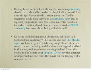 • If every book in the school library that contains potentially
                        abusive parts should be marked with pink slips, we will have
                        a lot of slips! Maybe the discussion about the Tin-Tin
                        magazines could have served as a cautionary tale? This is
                        especially important since this is also an erotic novel, and
                        kids who read it and ﬁnd themselves interested in BDSM
                        can hardly feel good about being called abused!


                      • Does the book belong in our library, you ask? Don’t all
                        books belong in a library? This is 2012 and not The Middle
                        Ages. We have a right to read everything! Or are librarians
                        going to start censuring, and deciding what is good and bad?
                        In that case, we’ll need more warning shelves! I read the
                        book and don’t share your opinion. Critics say the language
                        is simple,well, no one reads this novel for the language. It’s
                        an erotic novel!


onsdag 9 januari 13
 