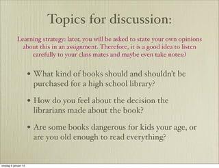 Topics for discussion:
            Learning strategy: later, you will be asked to state your own opinions
              about this in an assignment. Therefore, it is a good idea to listen
                 carefully to your class mates and maybe even take notes:)


                      • What kind of books should and shouldn’t be
                       purchased for a high school library?

                      • How do you feel about the decision the
                       librarians made about the book?

                      • Are some books dangerous for kids your age, or
                       are you old enough to read everything?


onsdag 9 januari 13
 