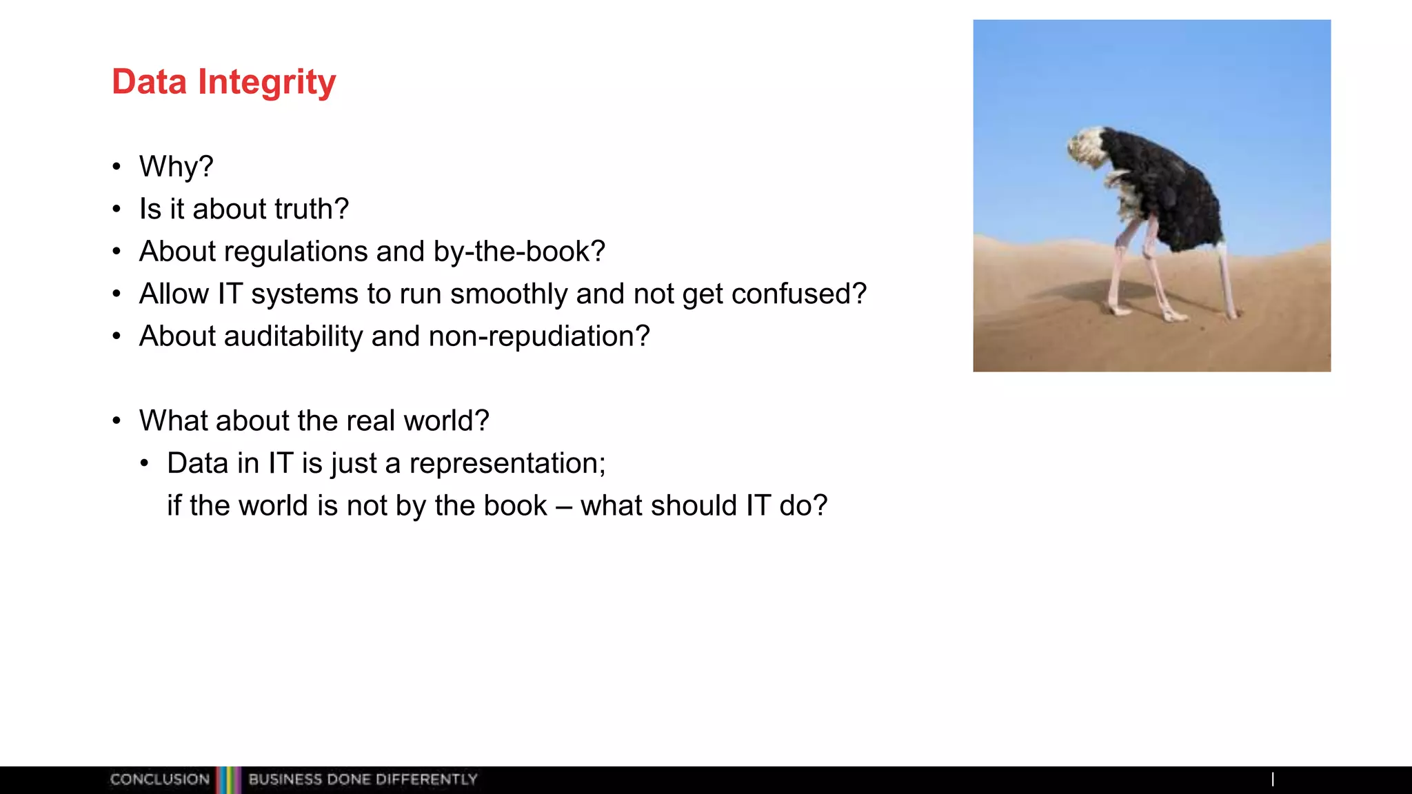 Data Integrity
• Why?
• Is it about truth?
• About regulations and by-the-book?
• Allow IT systems to run smoothly and not get confused?
• About auditability and non-repudiation?
• What about the real world?
• Data in IT is just a representation;
if the world is not by the book – what should IT do?
 