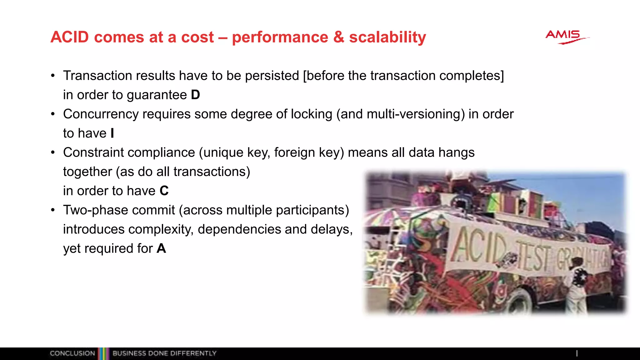 ACID comes at a cost – performance & scalability
• Transaction results have to be persisted [before the transaction completes]
in order to guarantee D
• Concurrency requires some degree of locking (and multi-versioning) in order
to have I
• Constraint compliance (unique key, foreign key) means all data hangs
together (as do all transactions)
in order to have C
• Two-phase commit (across multiple participants)
introduces complexity, dependencies and delays,
yet required for A
 