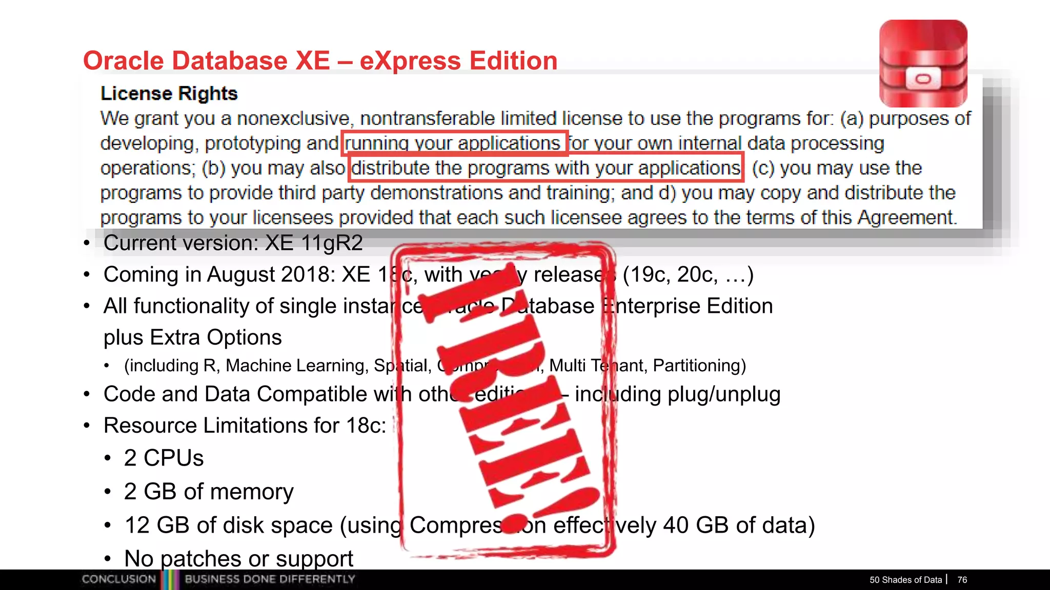 Oracle Database XE – eXpress Edition
• Current version: XE 11gR2
• Coming in August 2018: XE 18c, with yearly releases (19c, 20c, …)
• All functionality of single instance Oracle Database Enterprise Edition
plus Extra Options
• (including R, Machine Learning, Spatial, Compression, Multi Tenant, Partitioning)
• Code and Data Compatible with other editions – including plug/unplug
• Resource Limitations for 18c:
• 2 CPUs
• 2 GB of memory
• 12 GB of disk space (using Compression effectively 40 GB of data)
• No patches or support
50 Shades of Data 76
 