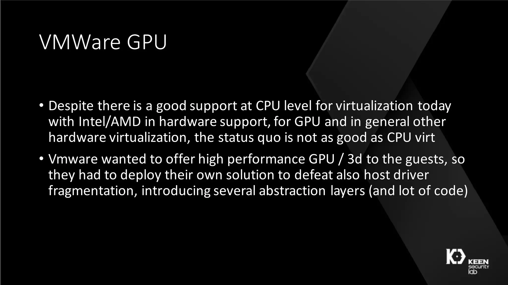 VMWare	GPU
• Despite	there	is	a	good	support	at	CPU	level	for	virtualization	today	
with	Intel/AMD	in	hardware	support,	for	GPU	and	in	general	other	
hardware	virtualization,	the	status	quo	is	not	as	good	as	CPU	virt
• Vmware wanted	to	offer	high	performance	GPU	/	3d	to	the	guests,	so	
they	had	to	deploy	their	own	solution	to	defeat	also	host	driver	
fragmentation,	introducing	several	abstraction	layers	(and	lot	of	code)
 