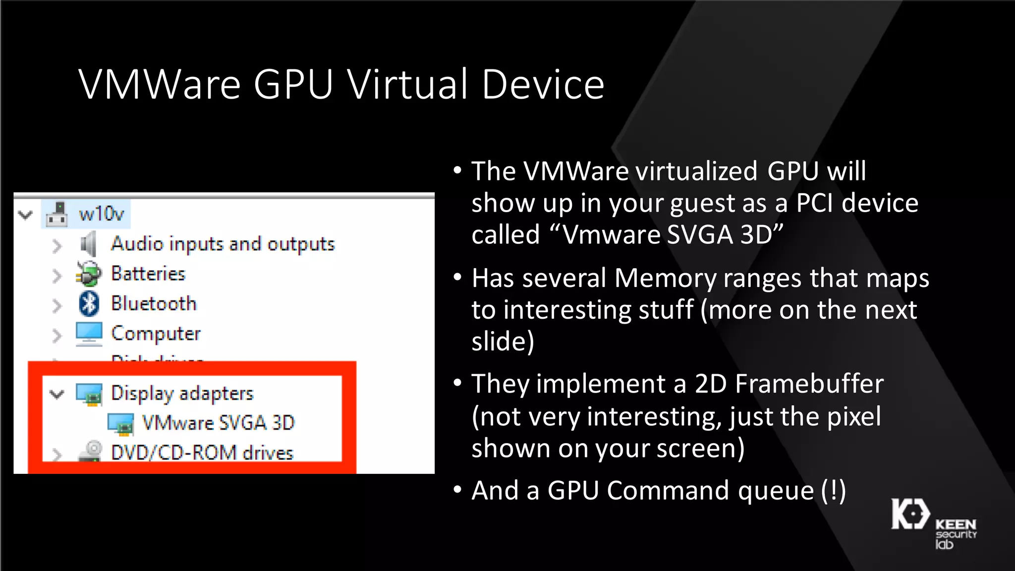VMWare	GPU	Virtual	Device
• The	VMWare	virtualized	GPU	will	
show	up	in	your	guest	as	a	PCI	device	
called	“Vmware SVGA	3D”
• Has	several	Memory	ranges	that	maps	
to	interesting	stuff	(more	on	the	next	
slide)
• They	implement	a	2D	Framebuffer	
(not	very	interesting,	just	the	pixel	
shown	on	your	screen)
• And	a	GPU	Command	queue	(!)
 