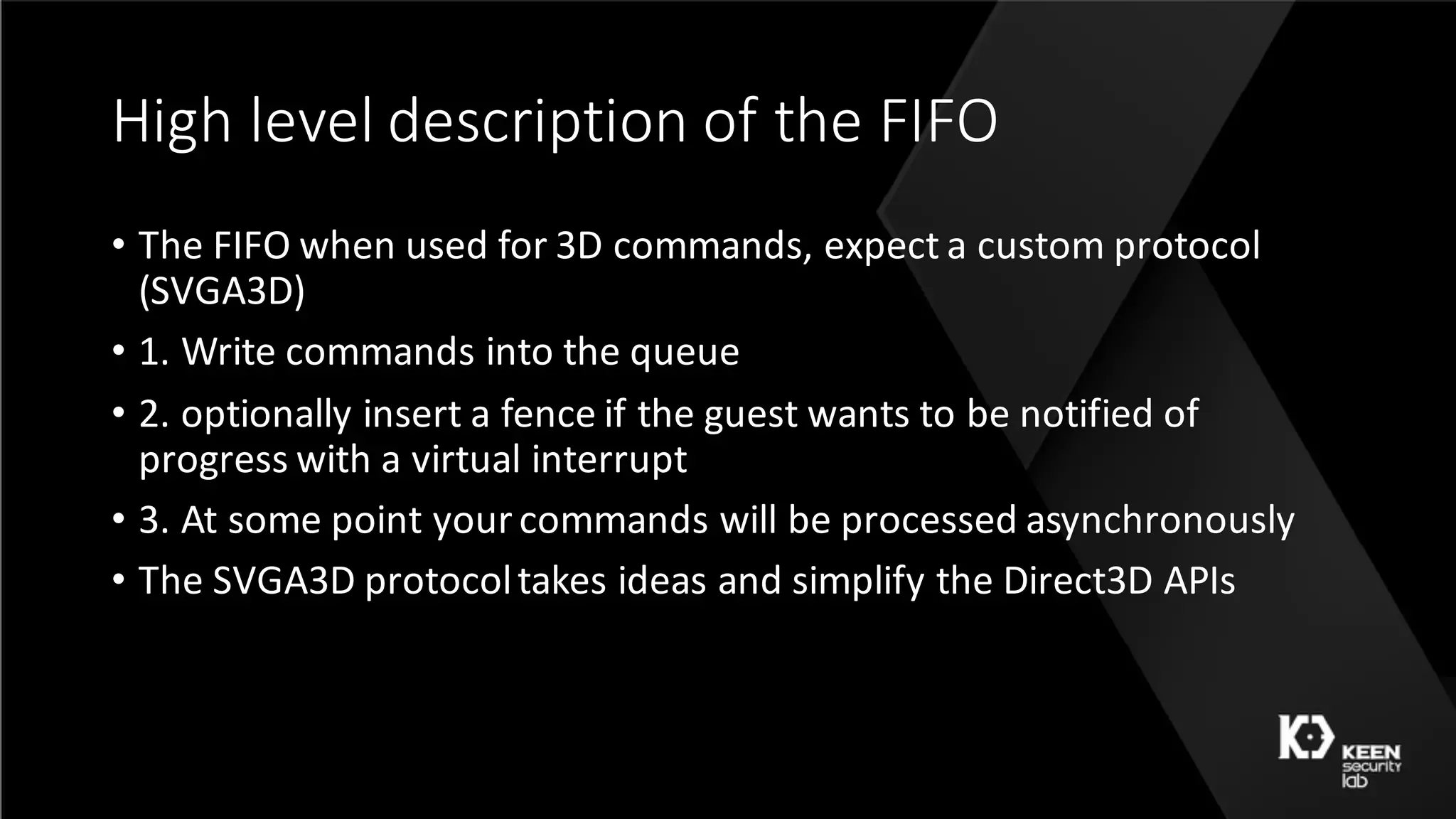 High	level	description	of	the	FIFO
• The	FIFO	when	used	for	3D	commands,	expect	a	custom	protocol	
(SVGA3D)
• 1.	Write	commands	into	the	queue
• 2.	optionally	insert	a	fence	if	the	guest	wants	to	be	notified	of	
progress	with	a	virtual	interrupt
• 3.	At	some	point	your	commands	will	be	processed	asynchronously
• The	SVGA3D	protocol	takes	ideas	and	simplify	the	Direct3D	APIs
 