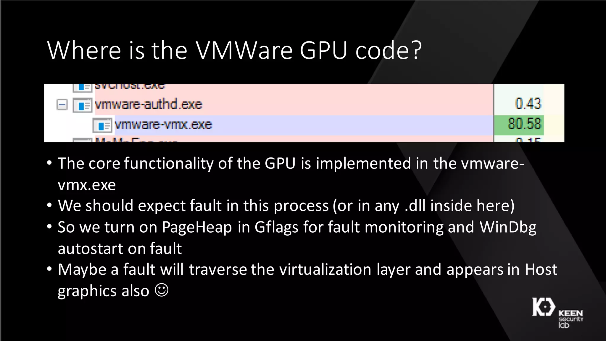 Where	is	the	VMWare	GPU	code?
• The	core	functionality	of	the	GPU	is	implemented	in	the	vmware-
vmx.exe
• We	should	expect	fault	in	this	process	(or	in	any	.dll	inside	here)
• So	we	turn	on	PageHeap	in	Gflags	for	fault	monitoring	and	WinDbg	
autostart	on	fault
• Maybe	a	fault	will	traverse	the	virtualization	layer	and	appears	in	Host	
graphics	also	J
 