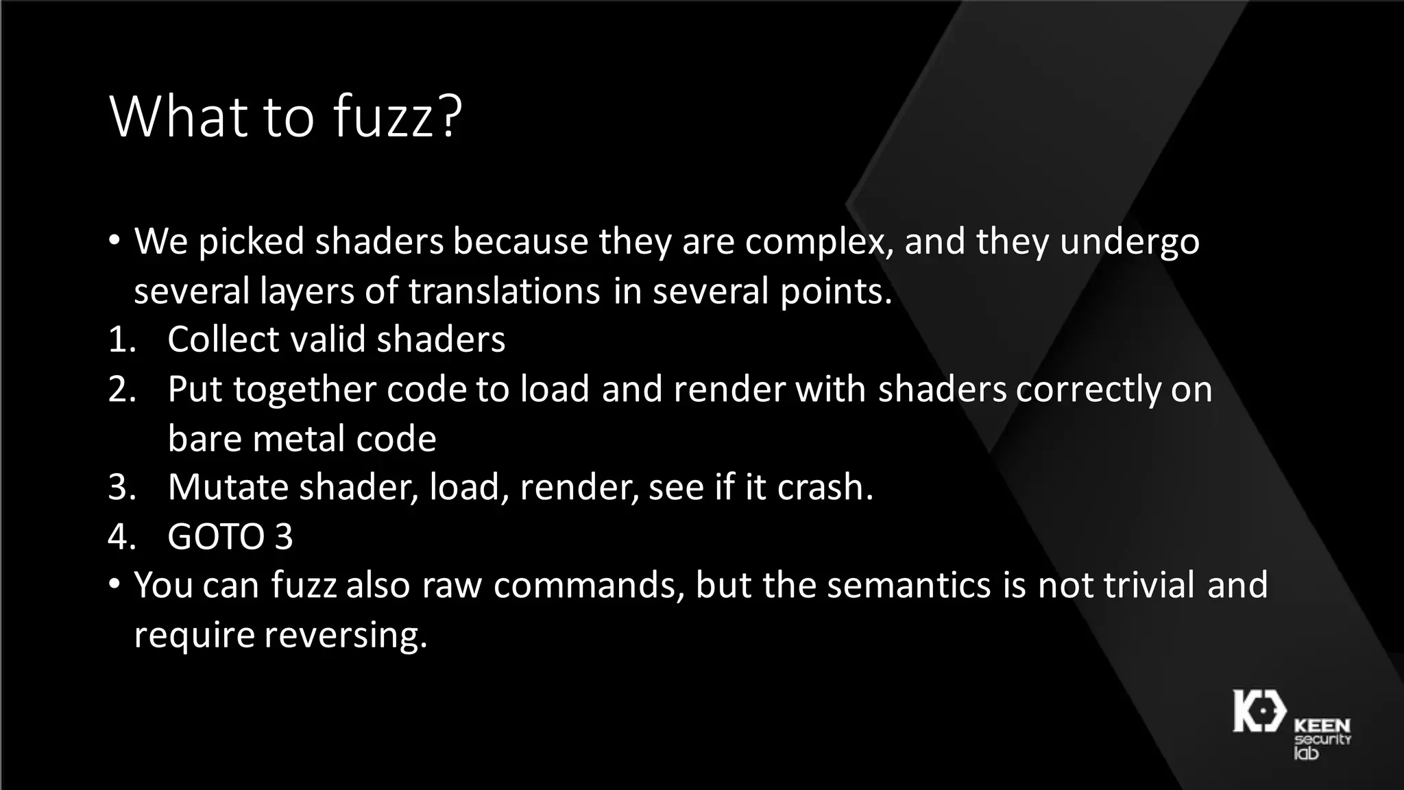 What	to	fuzz?
• We	picked	shaders	because	they	are	complex,	and	they	undergo	
several	layers	of	translations	in	several	points.
1. Collect	valid	shaders
2. Put	together	code	to	load	and	render	with	shaders	correctly	on	
bare	metal	code
3. Mutate	shader,	load,	render,	see	if	it	crash.
4. GOTO	3
• You	can	fuzz	also	raw	commands,	but	the	semantics	is	not	trivial	and	
require	reversing.
 
