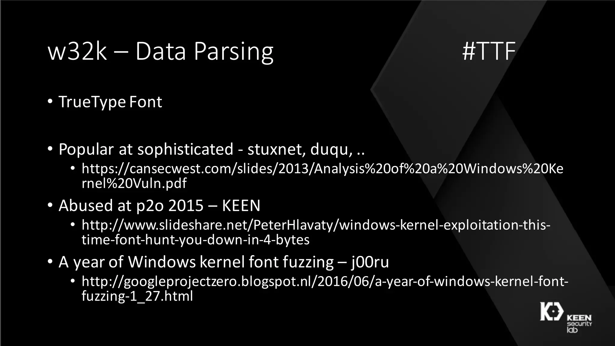 w32k	– Data	Parsing #TTF
• TrueType	Font
• Popular	at	sophisticated	- stuxnet,	duqu,	..
• https://cansecwest.com/slides/2013/Analysis%20of%20a%20Windows%20Ke
rnel%20Vuln.pdf
• Abused	at	p2o	2015	– KEEN
• http://www.slideshare.net/PeterHlavaty/windows-kernel-exploitation-this-
time-font-hunt-you-down-in-4-bytes
• A	year	of	Windows	kernel	font	fuzzing	– j00ru
• http://googleprojectzero.blogspot.nl/2016/06/a-year-of-windows-kernel-font-
fuzzing-1_27.html
 
