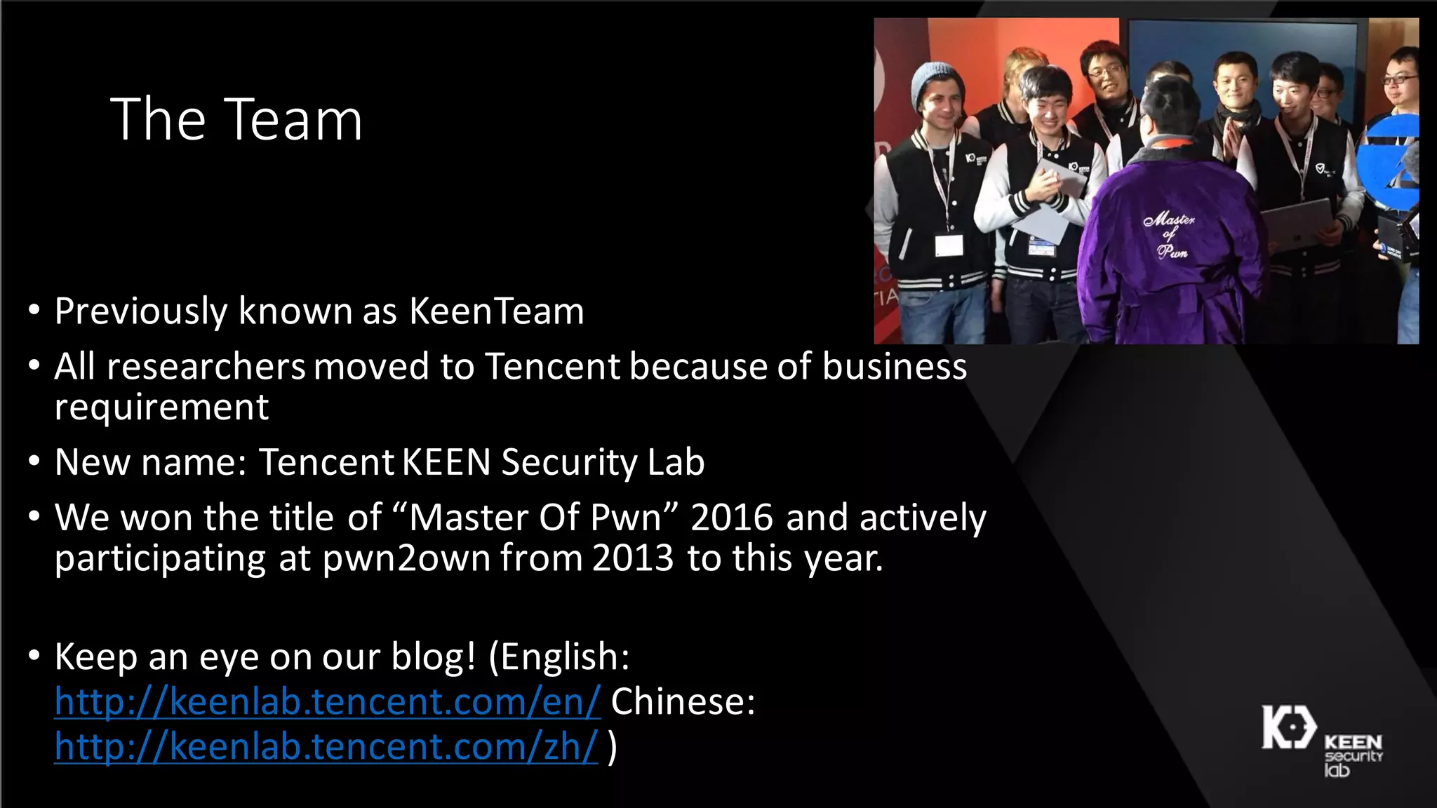The	Team
• Previously	known	as	KeenTeam
• All	researchers	moved	to	Tencent because	of	business	
requirement
• New	name:	TencentKEEN	Security	Lab
• We	won	the	title	of	“Master	Of	Pwn”	2016	and	actively	
participating	at	pwn2own	from	2013	to	this	year.
• Keep	an	eye	on	our	blog!	(English:	
http://keenlab.tencent.com/en/ Chinese:	
http://keenlab.tencent.com/zh/ )
 