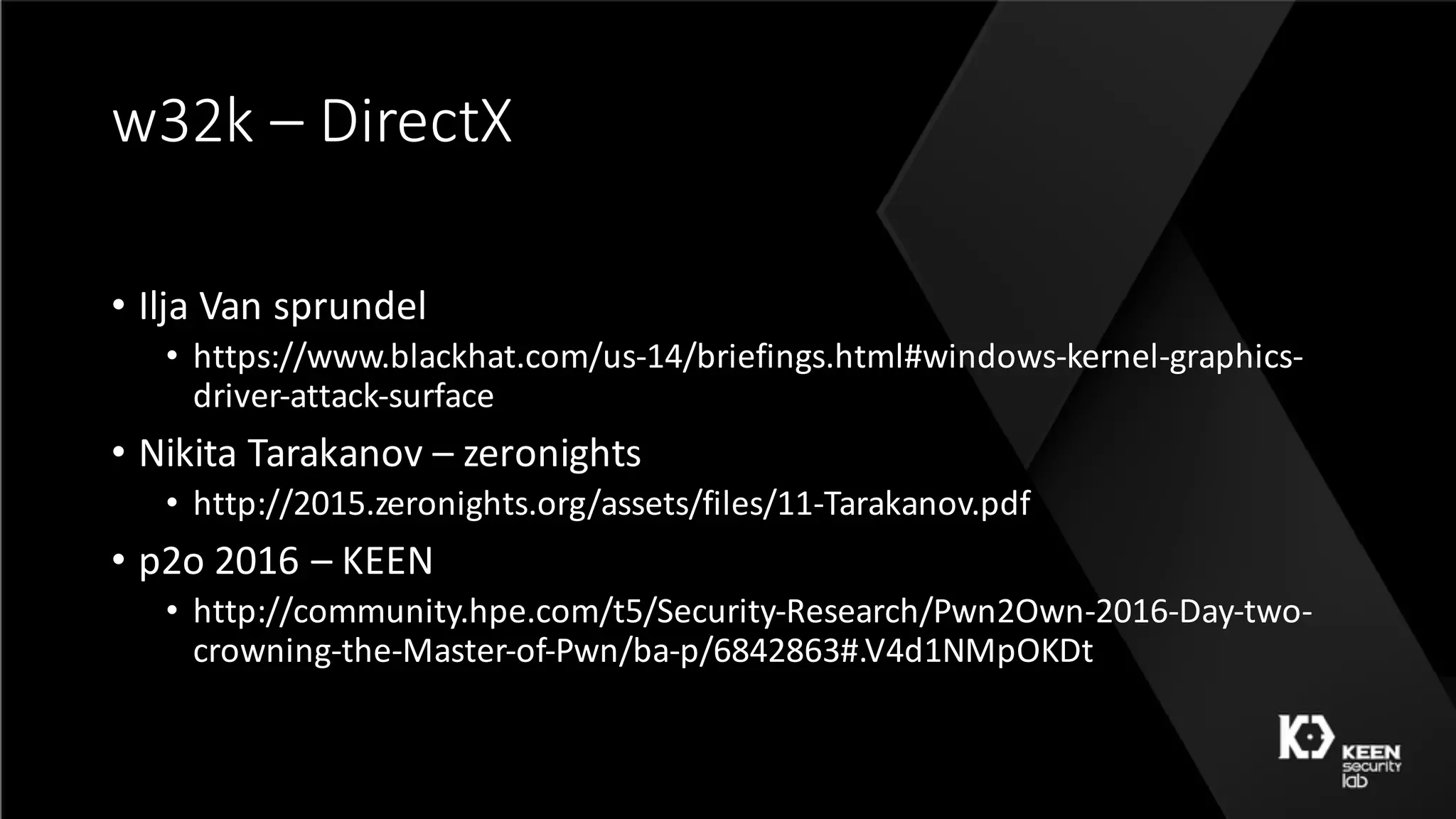 w32k	– DirectX
• Ilja Van	sprundel
• https://www.blackhat.com/us-14/briefings.html#windows-kernel-graphics-
driver-attack-surface
• Nikita	Tarakanov – zeronights
• http://2015.zeronights.org/assets/files/11-Tarakanov.pdf
• p2o	2016	– KEEN
• http://community.hpe.com/t5/Security-Research/Pwn2Own-2016-Day-two-
crowning-the-Master-of-Pwn/ba-p/6842863#.V4d1NMpOKDt
 