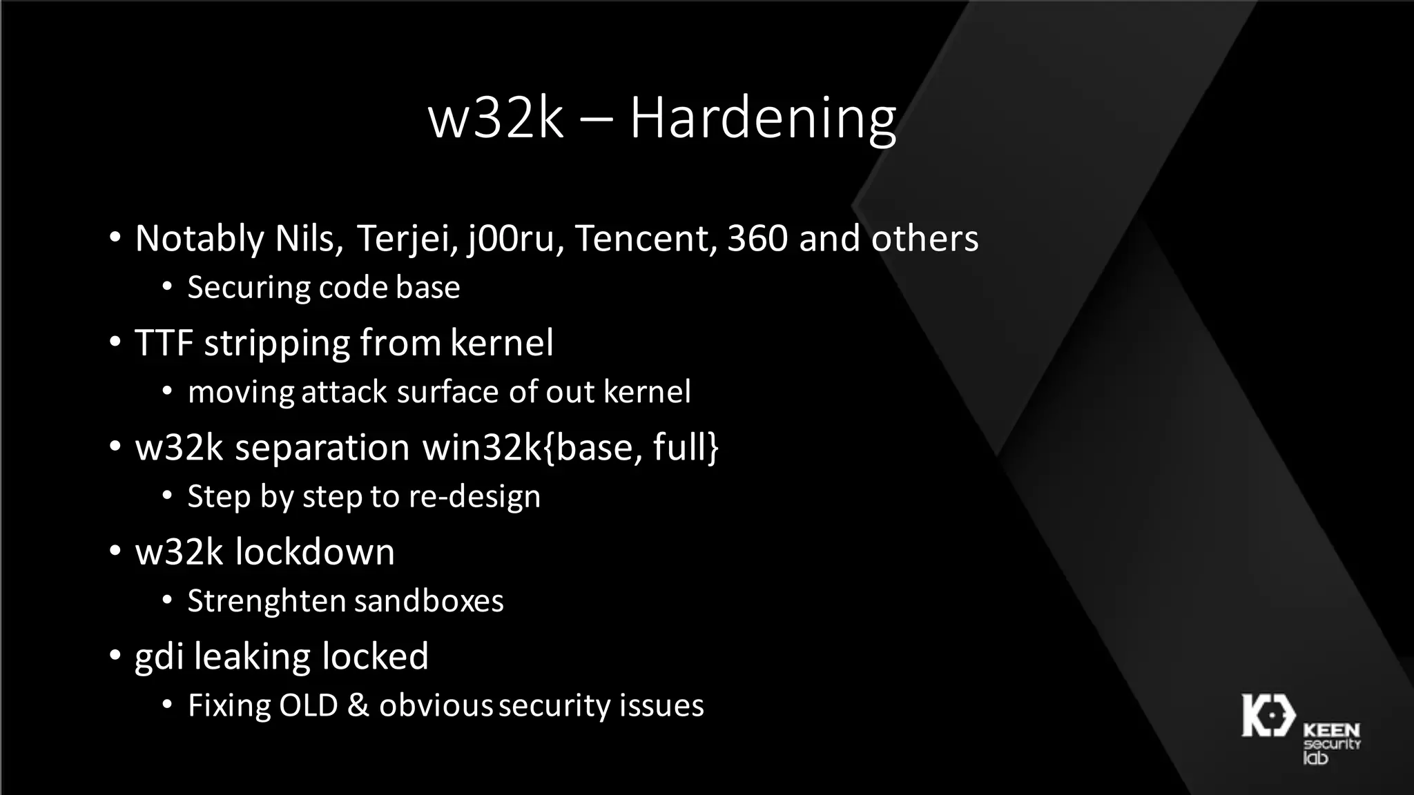 w32k	– Hardening
• Notably	Nils,	Terjei,	j00ru,	Tencent,	360	and	others
• Securing	code	base
• TTF	stripping	from	kernel
• moving	attack	surface	of	out	kernel
• w32k	separation	win32k{base,	full}
• Step	by	step	to	re-design
• w32k	lockdown
• Strenghten sandboxes
• gdi leaking	locked
• Fixing	OLD	&	obvious	security	issues
 