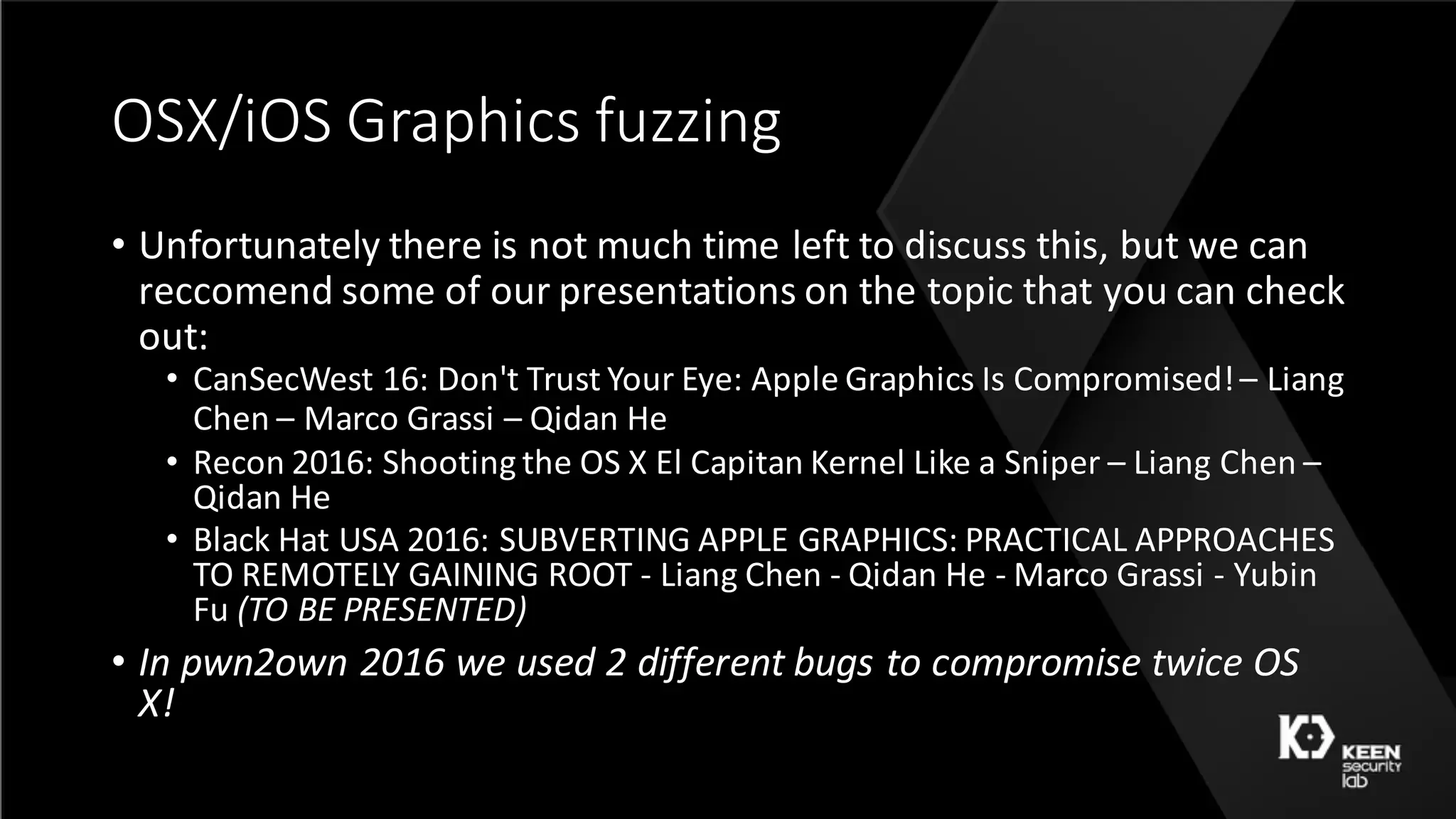 OSX/iOS	Graphics	fuzzing
• Unfortunately	there	is	not	much	time	left	to	discuss	this,	but	we	can	
reccomend	some	of	our	presentations	on	the	topic	that	you	can	check	
out:
• CanSecWest	16:	Don't	Trust	Your	Eye:	Apple	Graphics	Is	Compromised!	– Liang	
Chen	– Marco	Grassi – Qidan He
• Recon	2016:	Shooting	the	OS	X	El	Capitan	Kernel	Like	a	Sniper	– Liang	Chen	–
Qidan He
• Black	Hat	USA	2016:	SUBVERTING	APPLE	GRAPHICS:	PRACTICAL	APPROACHES	
TO	REMOTELY	GAINING	ROOT	- Liang	Chen	- Qidan He	- Marco	Grassi - Yubin
Fu	(TO	BE	PRESENTED)
• In	pwn2own	2016	we	used	2	different	bugs	to	compromise	twice	OS	
X!
 