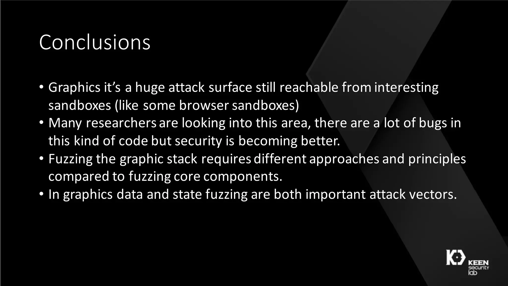 Conclusions
• Graphics	it’s	a	huge	attack	surface	still	reachable	from	interesting	
sandboxes	(like	some	browser	sandboxes)
• Many	researchers	are	looking	into	this	area,	there	are	a	lot	of	bugs	in	
this	kind	of	code	but	security	is	becoming	better.
• Fuzzing	the	graphic	stack	requires	different	approaches	and	principles	
compared	to	fuzzing	core	components.
• In	graphics	data	and	state	fuzzing	are	both	important	attack	vectors.
 